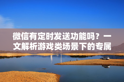 微信有定时发送功能吗？一文解析游戏类场景下的专属定时发送玩法与优化攻略