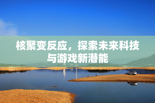 核聚变反应，探索未来科技与游戏新潜能