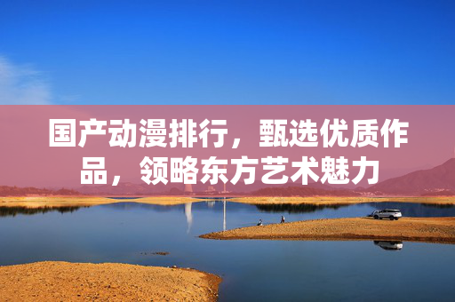 国产动漫排行，甄选优质作品，领略东方艺术魅力