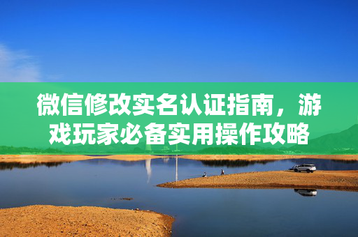 微信修改实名认证指南，游戏玩家必备实用操作攻略
