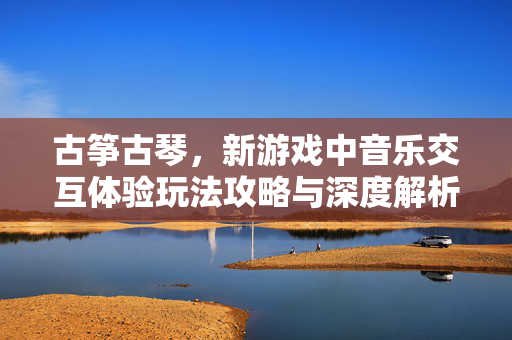 古筝古琴，新游戏中音乐交互体验玩法攻略与深度解析