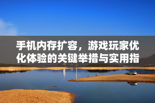 手机内存扩容，游戏玩家优化体验的关键举措与实用指南
