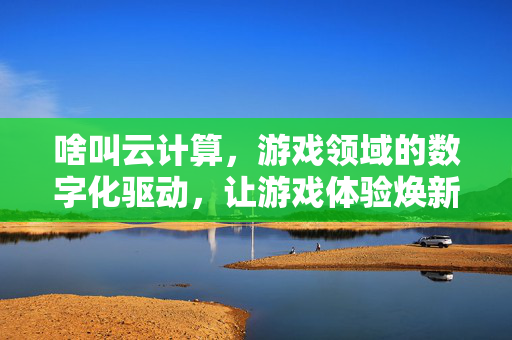啥叫云计算，游戏领域的数字化驱动，让游戏体验焕新升级
