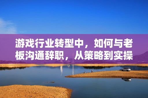 游戏行业转型中，如何与老板沟通辞职，从策略到实操的完整指南