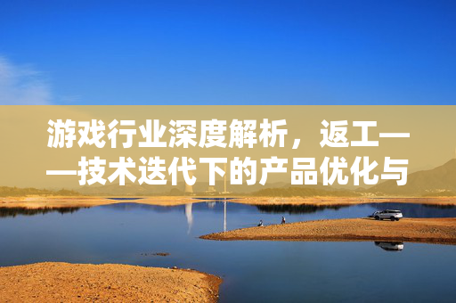 游戏行业深度解析，返工——技术迭代下的产品优化与游戏发展核心