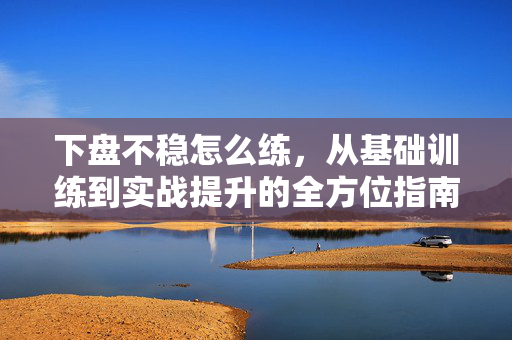 下盘不稳怎么练，从基础训练到实战提升的全方位指南