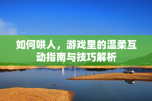 如何哄人，游戏里的温柔互动指南与技巧解析
