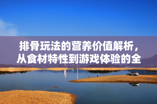 排骨玩法的营养价值解析，从食材特性到游戏体验的全方位解读