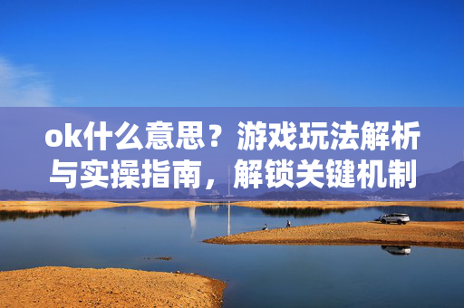 ok什么意思？游戏玩法解析与实操指南，解锁关键机制的关键认知