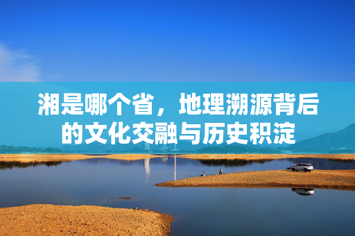 湘是哪个省，地理溯源背后的文化交融与历史积淀