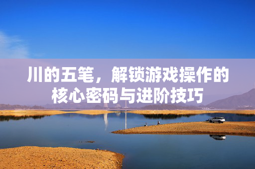 川的五笔,解锁游戏操作的核心密码与进阶技巧 川的五笔,解锁游戏操作的核心密码与进阶技巧