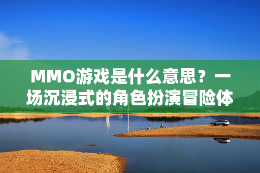 MMO游戏是什么意思？一场沉浸式的角色扮演冒险体验解析
