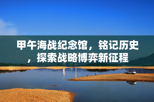 甲午海战纪念馆,铭记历史,探索战略博弈新征程 甲午海战纪念馆,铭记历史,探索战略博弈新征程
