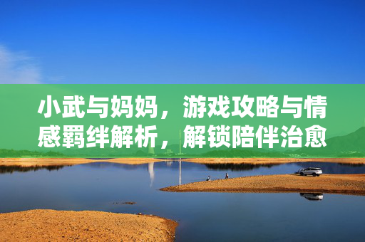 小武与妈妈，游戏攻略与情感羁绊解析，解锁陪伴治愈之旅