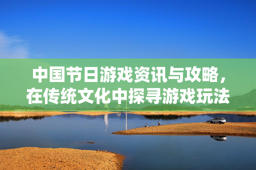 中国节日游戏资讯与攻略,在传统文化中探寻游戏玩法新体验 中国节日游戏资讯与攻略,在传统文化中探寻游戏玩法新体验