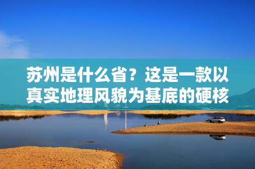 苏州是什么省？这是一款以真实地理风貌为基底的硬核玩法游戏资讯与攻略指南