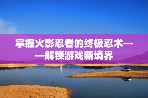 掌握火影忍者的终极忍术——解锁游戏新境界