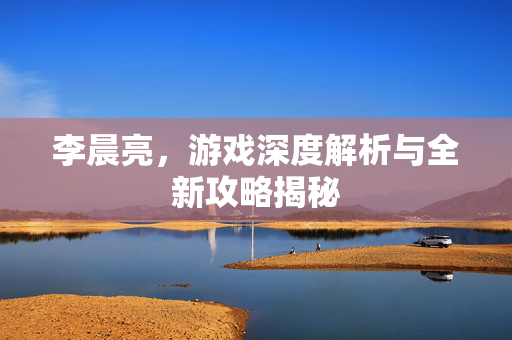 李晨亮,游戏深度解析与全新攻略揭秘 李晨亮,游戏深度解析与全新攻略揭秘