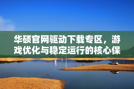 华硕官网驱动下载专区，游戏优化与稳定运行的核心保障
