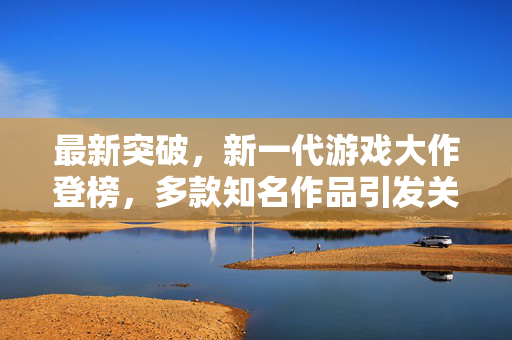 最新突破,新一代游戏大作登榜,多款知名作品引发关注 最新突破,新一代游戏大作登榜,多款知名作品引发关注