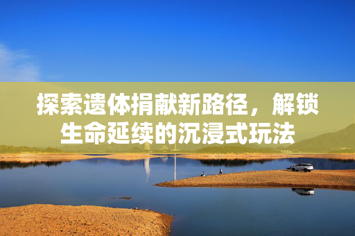 探索遗体捐献新路径，解锁生命延续的沉浸式玩法