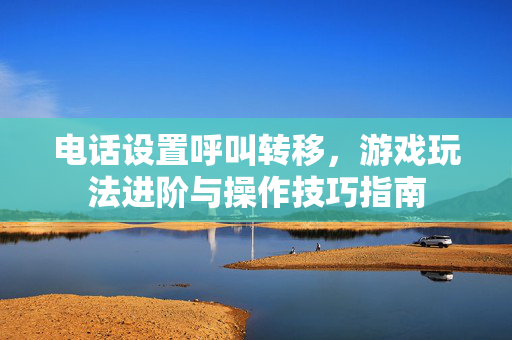 电话设置呼叫转移，游戏玩法进阶与操作技巧指南