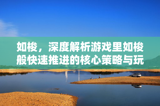 如梭，深度解析游戏里如梭般快速推进的核心策略与玩法优化