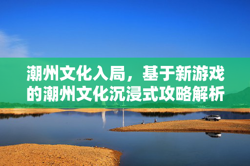 潮州文化入局，基于新游戏的潮州文化沉浸式攻略解析