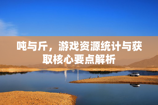 吨与斤，游戏资源统计与获取核心要点解析