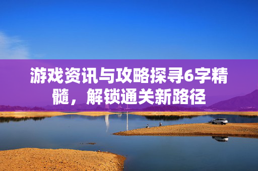 游戏资讯与攻略探寻6字精髓，解锁通关新路径
