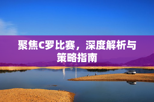 聚焦C罗比赛，深度解析与策略指南