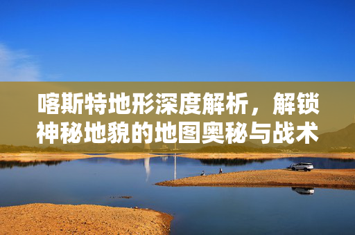 喀斯特地形深度解析，解锁神秘地貌的地图奥秘与战术玩法攻略