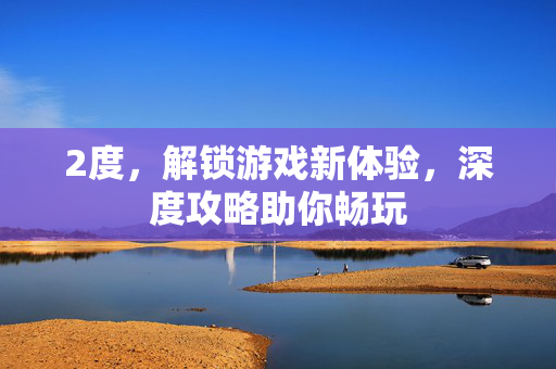 2度，解锁游戏新体验，深度攻略助你畅玩