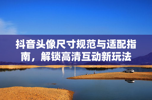 抖音头像尺寸规范与适配指南，解锁高清互动新玩法