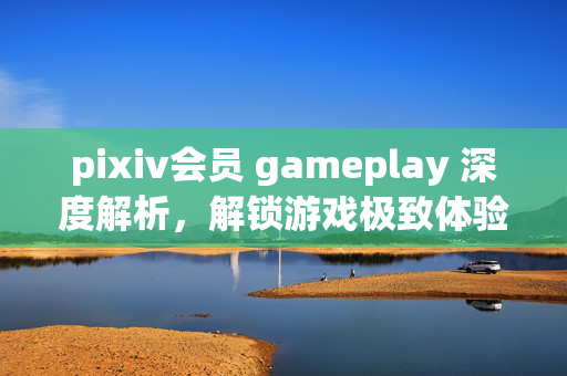 pixiv会员 gameplay 深度解析，解锁游戏极致体验与生态优势