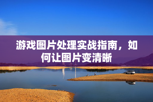 游戏图片处理实战指南，如何让图片变清晰