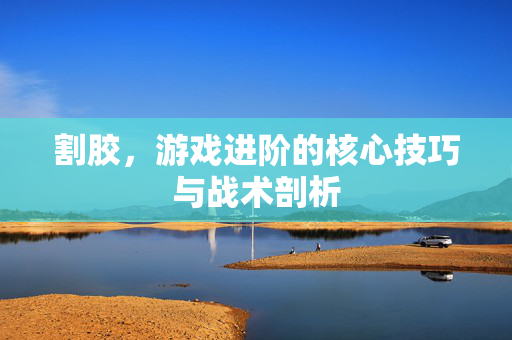 割胶，游戏进阶的核心技巧与战术剖析