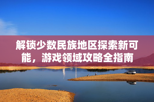 解锁少数民族地区探索新可能，游戏领域攻略全指南