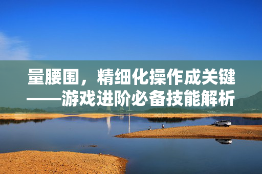 量腰围，精细化操作成关键——游戏进阶必备技能解析