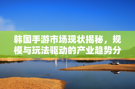 韩国手游市场现状揭秘，规模与玩法驱动的产业趋势分析