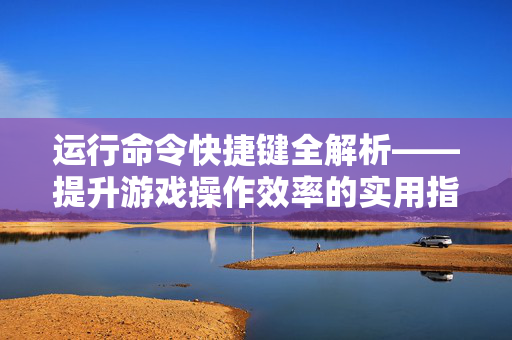 运行命令快捷键全解析——提升游戏操作效率的实用指南