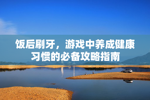 饭后刷牙,游戏中养成健康习惯的必备攻略指南 饭后刷牙,游戏中养成健康习惯的必备攻略指南