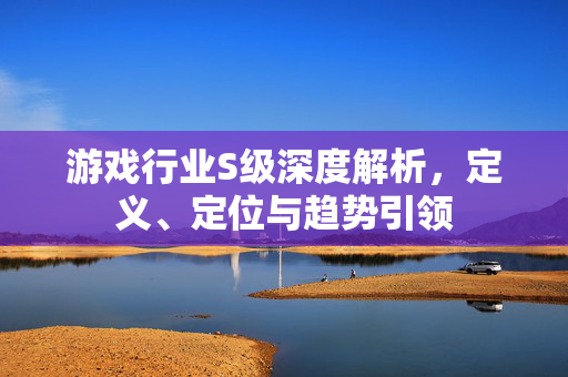游戏行业S级深度解析，定义、定位与趋势引领