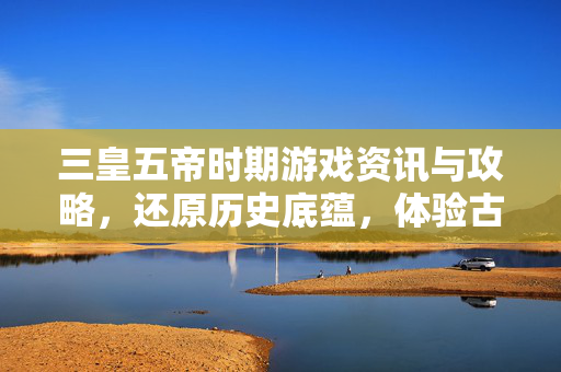 三皇五帝时期游戏资讯与攻略，还原历史底蕴，体验古典秩序的魅力