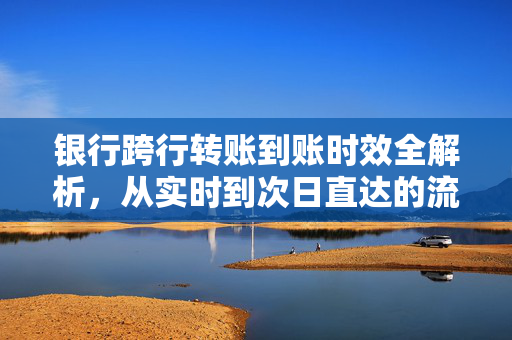 银行跨行转账到账时效全解析，从实时到次日直达的流程与注意事项