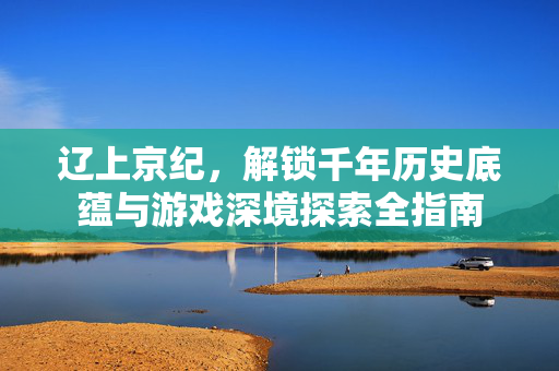 辽上京纪,解锁千年历史底蕴与游戏深境探索全指南 辽上京纪,解锁千年历史底蕴与游戏深境探索全指南
