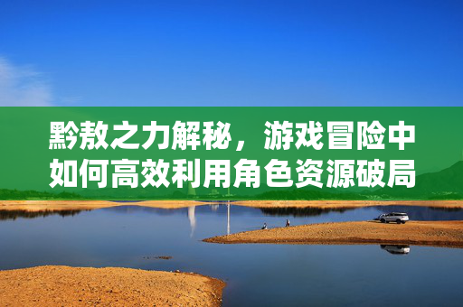 黔敖之力解秘,游戏冒险中如何高效利用角色资源破局 黔敖之力解秘,游戏冒险中如何高效利用角色资源破局
