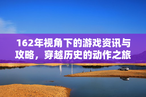 162年视角下的游戏资讯与攻略，穿越历史的动作之旅