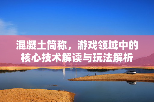 混凝土简称，游戏领域中的核心技术解读与玩法解析