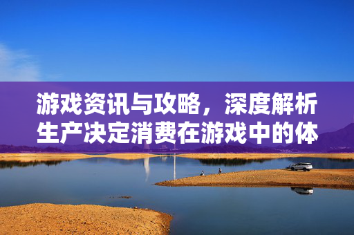 游戏资讯与攻略，深度解析生产决定消费在游戏中的体现与影响